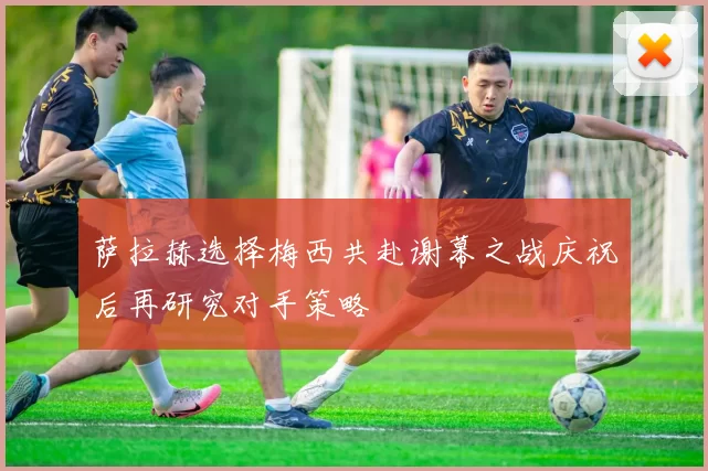 萨拉赫选择梅西共赴谢幕之战庆祝后再研究对手策略