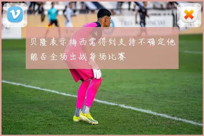 贝隆表示梅西需得到支持不确定他能否全场出战每场比赛