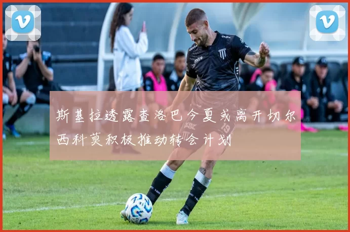 斯基拉透露查洛巴今夏或离开切尔西科莫积极推动转会计划