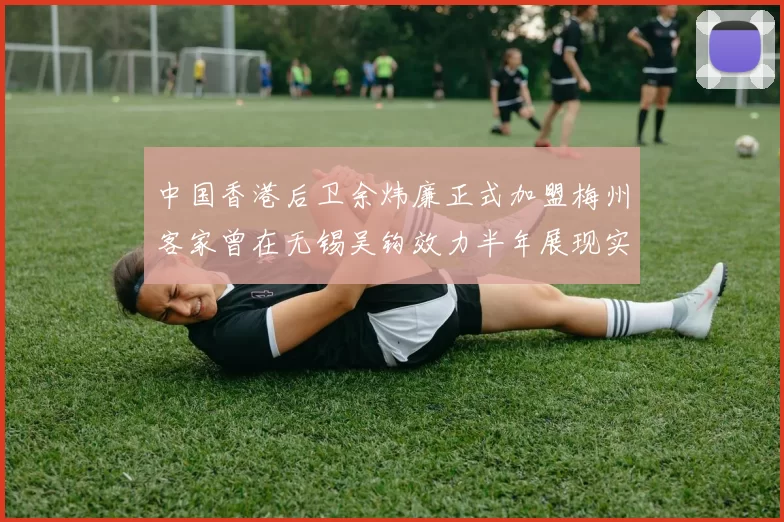 中国香港后卫余炜廉正式加盟梅州客家曾在无锡吴钩效力半年展现实力
