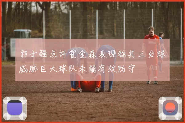 郭士强点评霍金森表现称其三分球威胁巨大球队未能有效防守