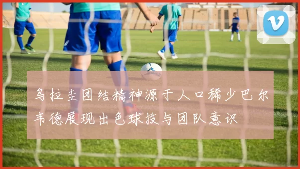 乌拉圭团结精神源于人口稀少巴尔韦德展现出色球技与团队意识
