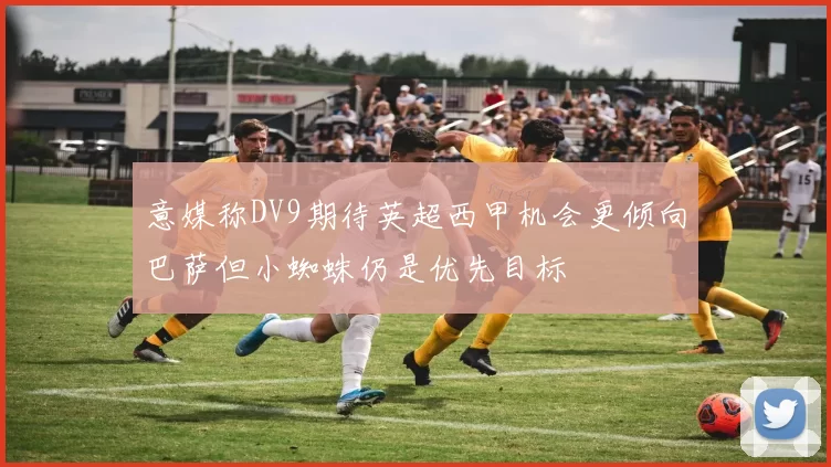 意媒称DV9期待英超西甲机会更倾向巴萨但小蜘蛛仍是优先目标